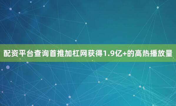配资平台查询首推加杠网获得1.9亿+的高热播放量