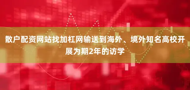 散户配资网站找加杠网输送到海外、境外知名高校开展为期2年的访学