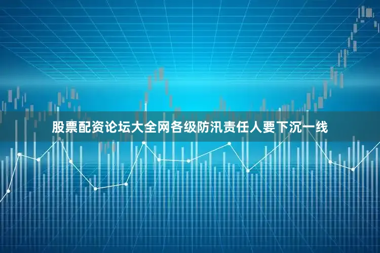 股票配资论坛大全网各级防汛责任人要下沉一线