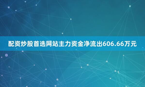 配资炒股首选网站主力资金净流出606.66万元