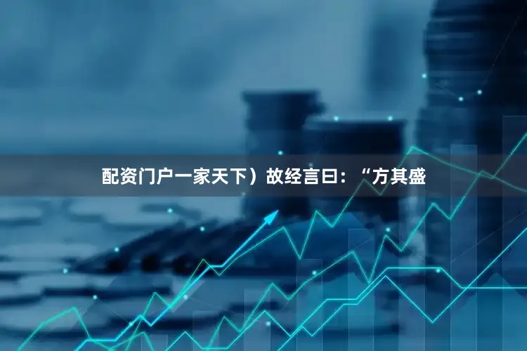 配资门户一家天下）故经言曰：“方其盛