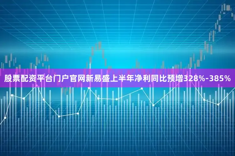 股票配资平台门户官网新易盛上半年净利同比预增328%-385%