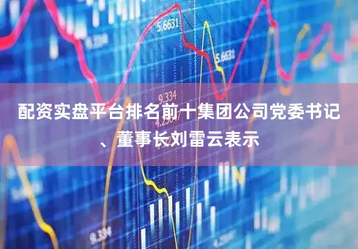 配资实盘平台排名前十　　集团公司党委书记、董事长刘雷云表示