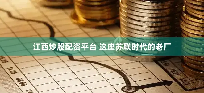 江西炒股配资平台 这座苏联时代的老厂