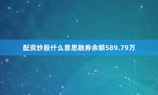配资炒股什么意思融券余额589.79万