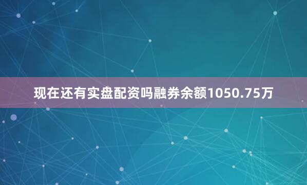 现在还有实盘配资吗融券余额1050.75万