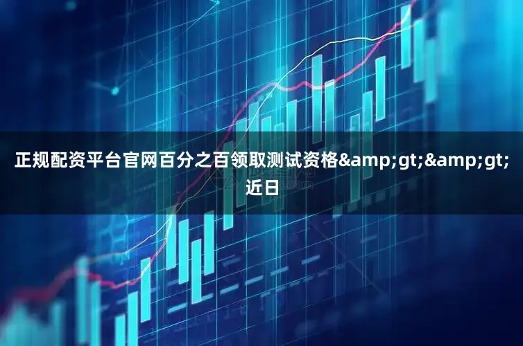 正规配资平台官网百分之百领取测试资格&gt;&gt;近日