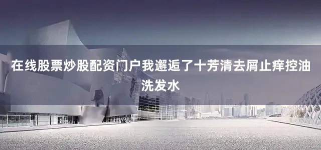 在线股票炒股配资门户我邂逅了十芳清去屑止痒控油洗发水