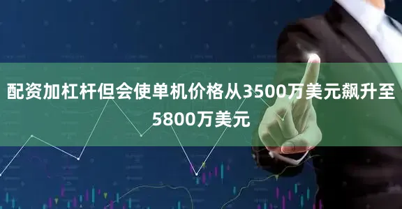 配资加杠杆但会使单机价格从3500万美元飙升至5800万美元