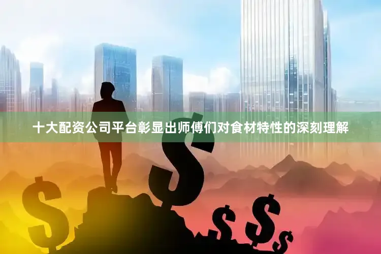 十大配资公司平台彰显出师傅们对食材特性的深刻理解