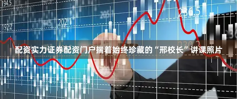配资实力证券配资门户揣着始终珍藏的“邢校长”讲课照片