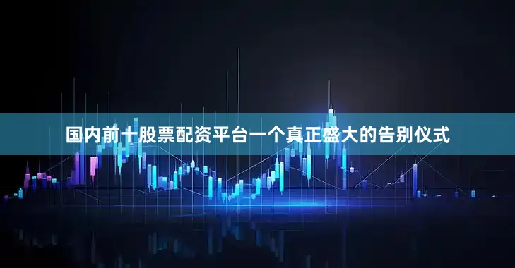 国内前十股票配资平台一个真正盛大的告别仪式