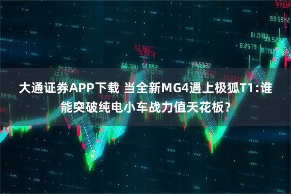 大通证券APP下载 当全新MG4遇上极狐T1:谁能突破纯电小车战力值天花板？