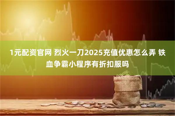 1元配资官网 烈火一刀2025充值优惠怎么弄 铁血争霸小程序有折扣服吗