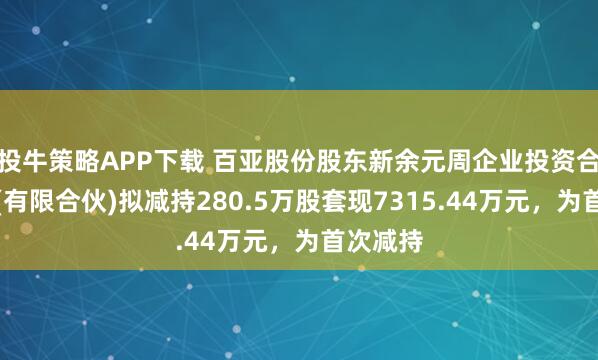 投牛策略APP下载 百亚股份股东新余元周企业投资合伙企业(有限合伙)拟减持280.5万股套现7315.44万元，为首次减持