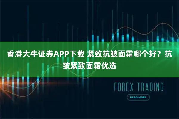 香港大牛证券APP下载 紧致抗皱面霜哪个好？抗皱紧致面霜优选