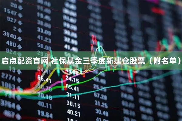启点配资官网 社保基金三季度新建仓股票（附名单）