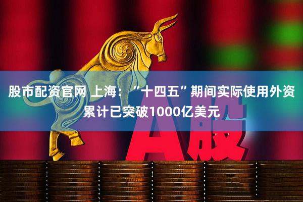 股市配资官网 上海：“十四五”期间实际使用外资累计已突破1000亿美元