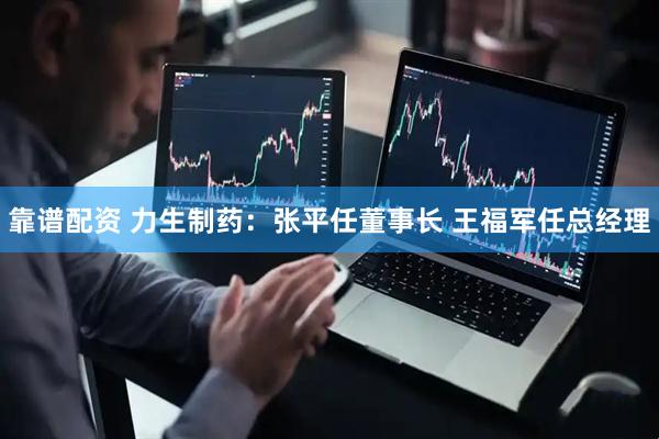 靠谱配资 力生制药：张平任董事长 王福军任总经理