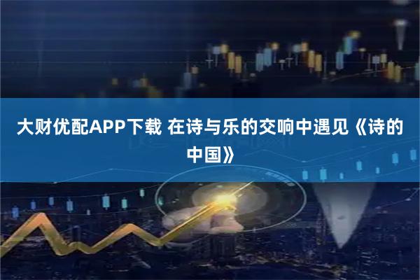 大财优配APP下载 在诗与乐的交响中遇见《诗的中国》
