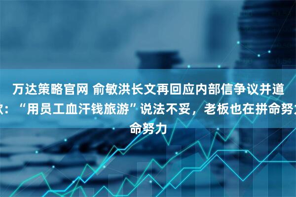 万达策略官网 俞敏洪长文再回应内部信争议并道歉：“用员工血汗钱旅游”说法不妥，老板也在拼命努力