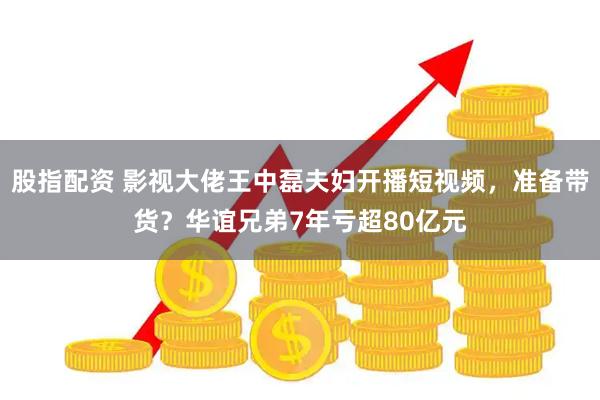 股指配资 影视大佬王中磊夫妇开播短视频，准备带货？华谊兄弟7年亏超80亿元