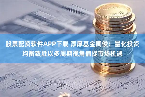 股票配资软件APP下载 淳厚基金周俊：量化投资均衡致胜以多周期视角捕捉市场机遇