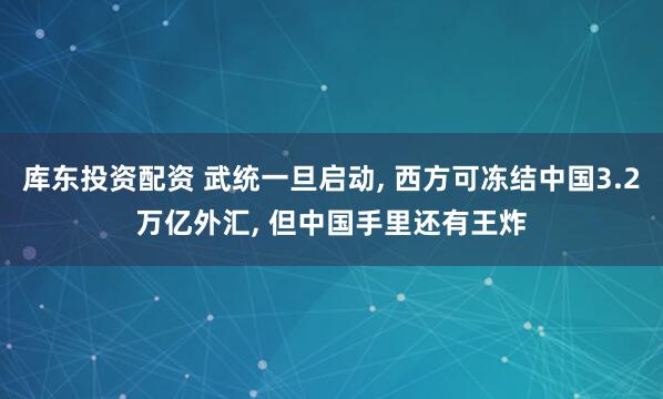 库东投资配资 武统一旦启动, 西方可冻结中国3.2万亿外汇, 但中国手里还有王炸