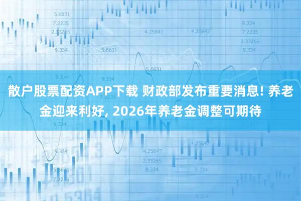 散户股票配资APP下载 财政部发布重要消息! 养老金迎来利好, 2026年养老金调整可期待