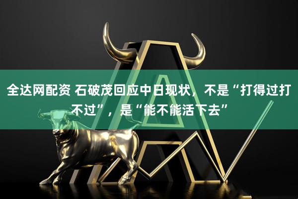 全达网配资 石破茂回应中日现状，不是“打得过打不过”，是“能不能活下去”