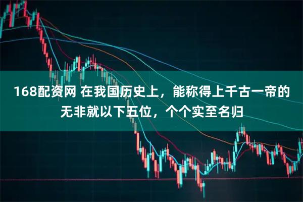 168配资网 在我国历史上，能称得上千古一帝的无非就以下五位，个个实至名归