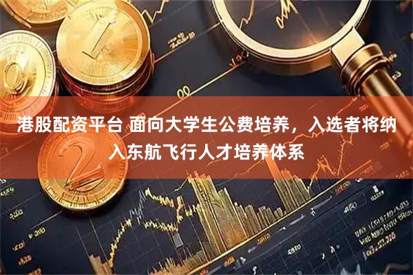 港股配资平台 面向大学生公费培养，入选者将纳入东航飞行人才培养体系