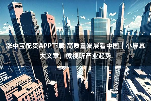 涨中宝配资APP下载 高质量发展看中国｜小屏幕大文章，微视听产业起势