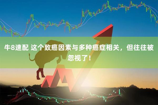 牛8速配 这个致癌因素与多种癌症相关，但往往被忽视了！