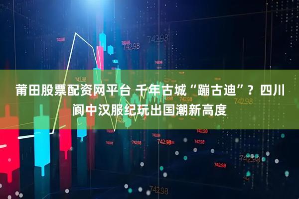 莆田股票配资网平台 千年古城“蹦古迪”？四川阆中汉服纪玩出国潮新高度