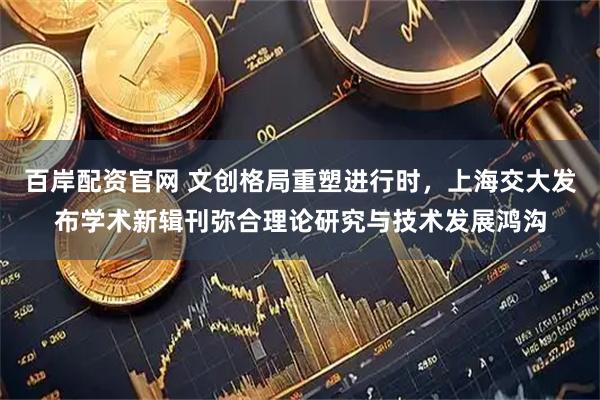 百岸配资官网 文创格局重塑进行时，上海交大发布学术新辑刊弥合理论研究与技术发展鸿沟