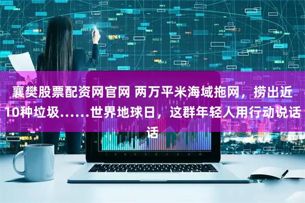 襄樊股票配资网官网 两万平米海域拖网，捞出近10种垃圾……世界地球日，这群年轻人用行动说话