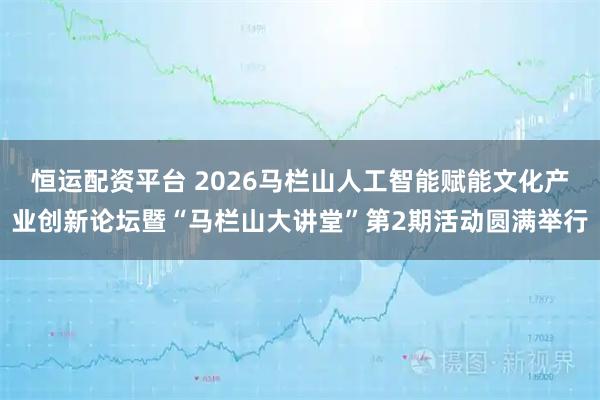 恒运配资平台 2026马栏山人工智能赋能文化产业创新论坛暨“马栏山大讲堂”第2期活动圆满举行