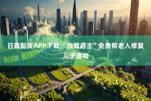 日赢配资APP下载 “独臂店主”免费帮老人修复儿子遗物
