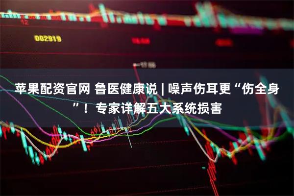 苹果配资官网 鲁医健康说 | 噪声伤耳更“伤全身”！专家详解五大系统损害