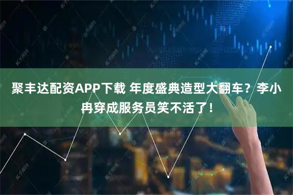 聚丰达配资APP下载 年度盛典造型大翻车？李小冉穿成服务员笑不活了！