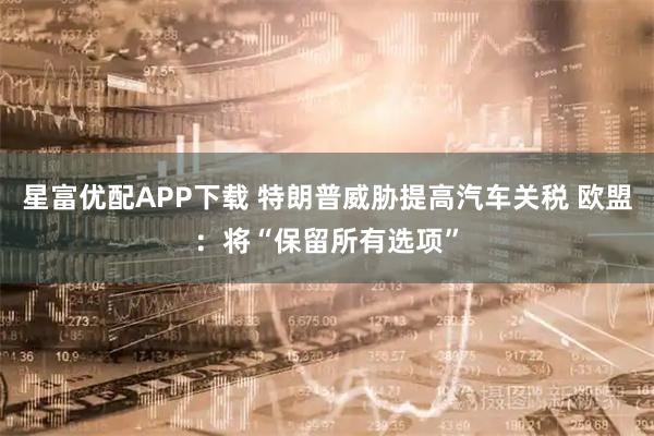 星富优配APP下载 特朗普威胁提高汽车关税 欧盟：将“保留所有选项”