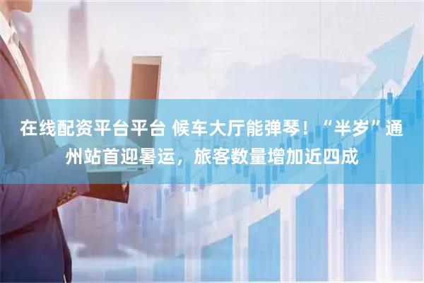 在线配资平台平台 候车大厅能弹琴！“半岁”通州站首迎暑运，旅客数量增加近四成