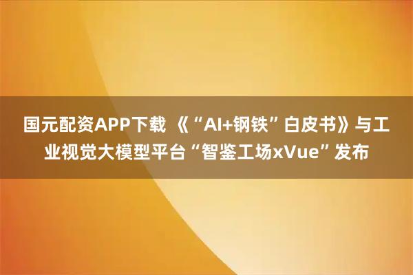 国元配资APP下载 《“AI+钢铁”白皮书》与工业视觉大模型平台“智鉴工场xVue”发布