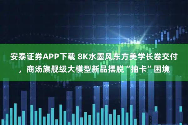安泰证券APP下载 8K水墨风东方美学长卷交付，商汤旗舰级大模型新品摆脱“抽卡”困境
